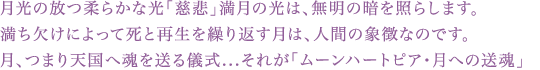 月光の放つ柔らかな光「慈悲」満月の光は、無明の暗を照らします。 満ち欠けによって死と再生を繰り返す月は、人間の象徴なのです。 月、つまり天国へ魂を送る儀式...それが「ムーンハートピア・月への送魂」